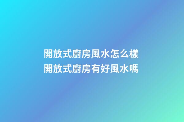 開放式廚房風水怎么樣 開放式廚房有好風水嗎